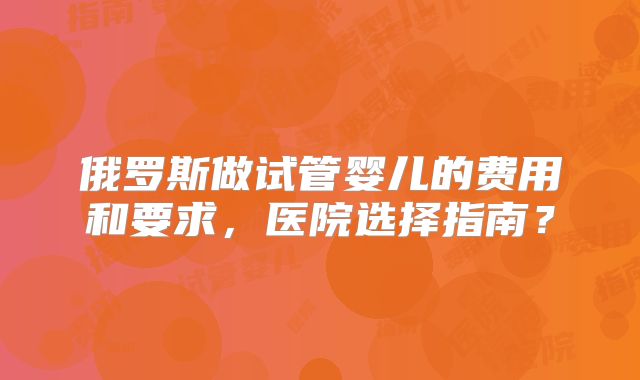俄罗斯做试管婴儿的费用和要求，医院选择指南？