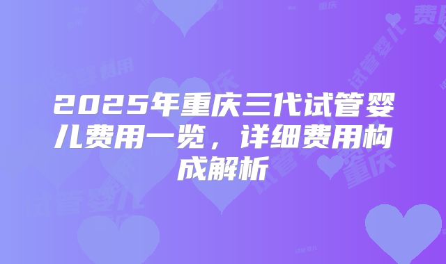 2025年重庆三代试管婴儿费用一览，详细费用构成解析