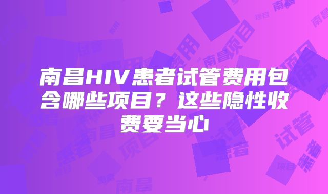南昌HIV患者试管费用包含哪些项目？这些隐性收费要当心