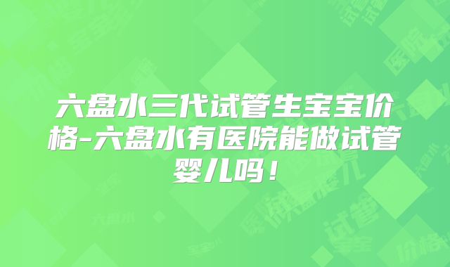 六盘水三代试管生宝宝价格-六盘水有医院能做试管婴儿吗！