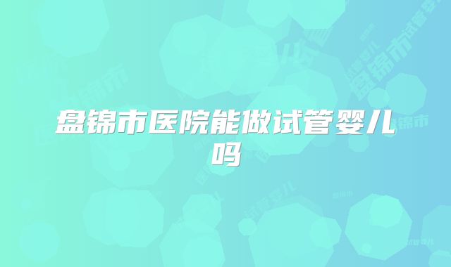 盘锦市医院能做试管婴儿吗
