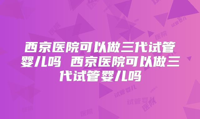 西京医院可以做三代试管婴儿吗 西京医院可以做三代试管婴儿吗