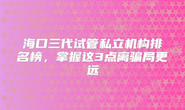 海口三代试管私立机构排名榜，掌握这3点离骗局更远