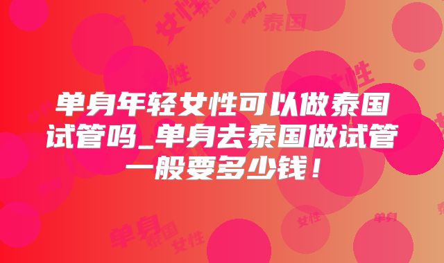 单身年轻女性可以做泰国试管吗_单身去泰国做试管一般要多少钱！