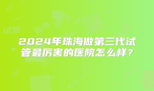 2024年珠海做第三代试管最厉害的医院怎么样？