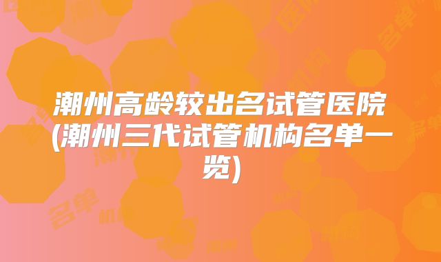 潮州高龄较出名试管医院(潮州三代试管机构名单一览)