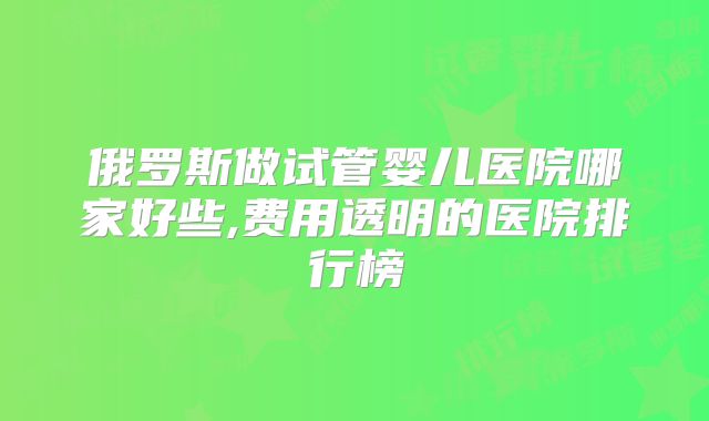 俄罗斯做试管婴儿医院哪家好些,费用透明的医院排行榜