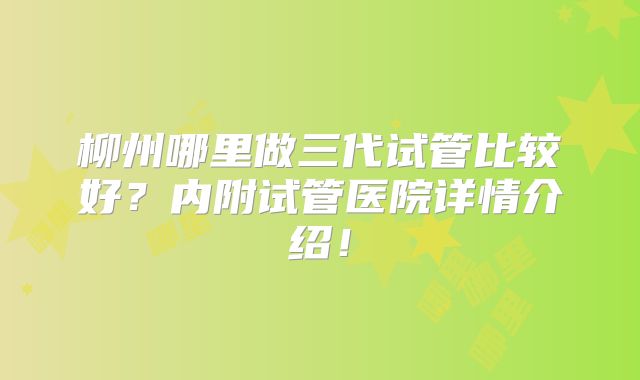 柳州哪里做三代试管比较好？内附试管医院详情介绍！