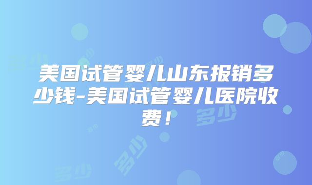 美国试管婴儿山东报销多少钱-美国试管婴儿医院收费！