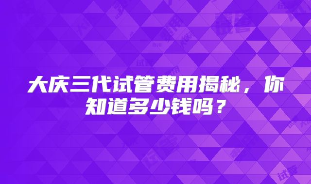 大庆三代试管费用揭秘,你知道多少钱吗?