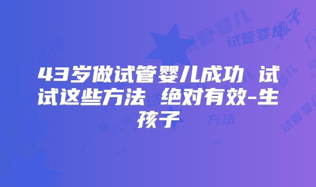 43岁做试管婴儿成功 试试这些方法 绝对有效-生孩子