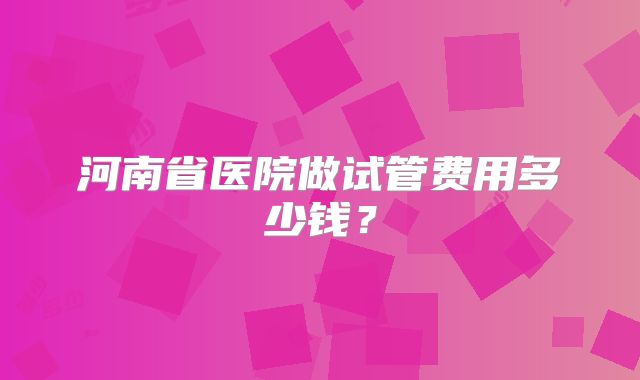 河南省医院做试管费用多少钱？