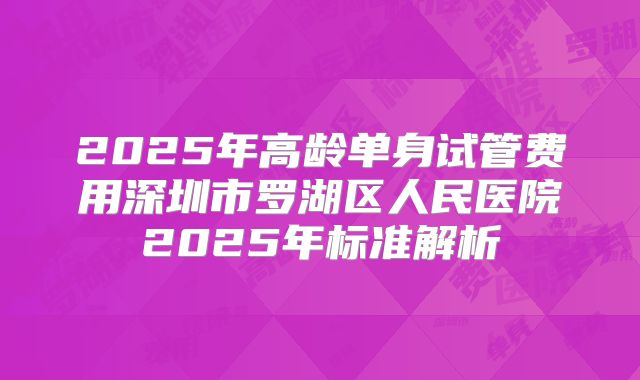 2025年高龄单身试管费用深圳市罗湖区人民医院2025年标准解析