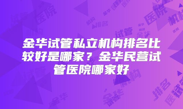 金华试管私立机构排名比较好是哪家？金华民营试管医院哪家好