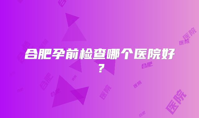 合肥孕前检查哪个医院好？