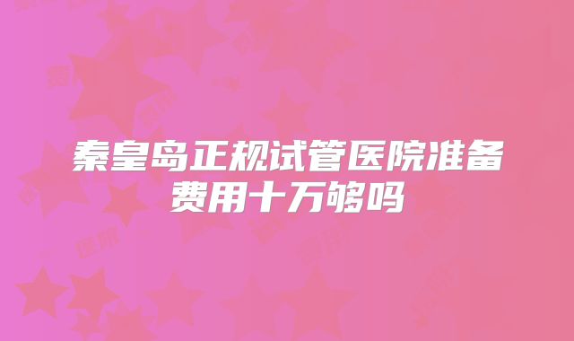 秦皇岛正规试管医院准备费用十万够吗