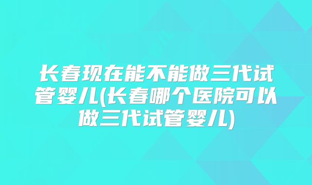 长春现在能不能做三代试管婴儿(长春哪个医院可以做三代试管婴儿)