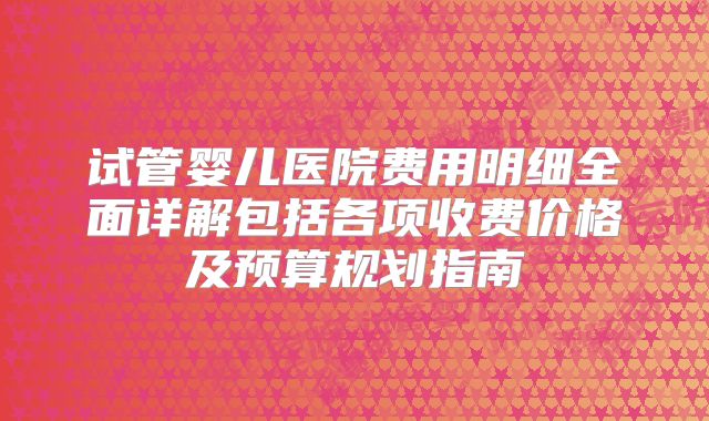 试管婴儿医院费用明细全面详解包括各项收费价格及预算规划指南