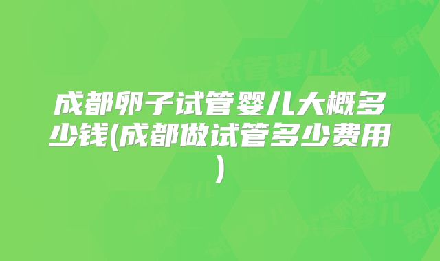 成都卵子试管婴儿大概多少钱(成都做试管多少费用)