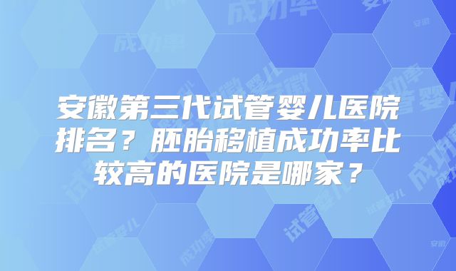 安徽第三代试管婴儿医院排名？胚胎移植成功率比较高的医院是哪家？