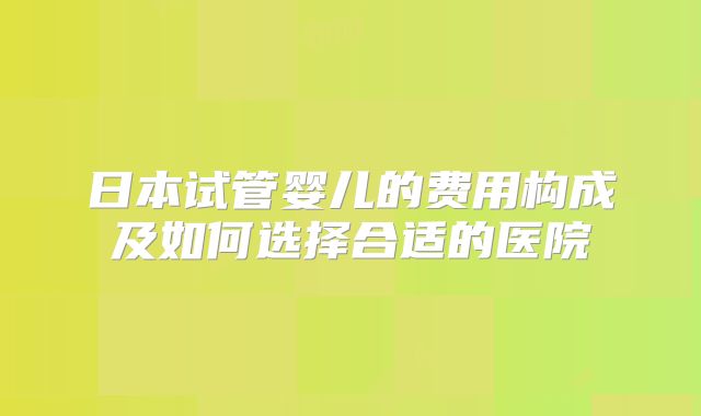 日本试管婴儿的费用构成及如何选择合适的医院
