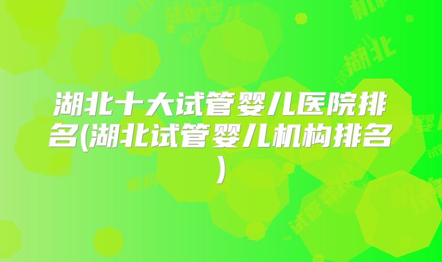 湖北十大试管婴儿医院排名(湖北试管婴儿机构排名)