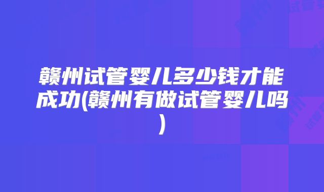 赣州试管婴儿多少钱才能成功(赣州有做试管婴儿吗)