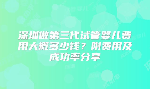 深圳做第三代试管婴儿费用大概多少钱？附费用及成功率分享