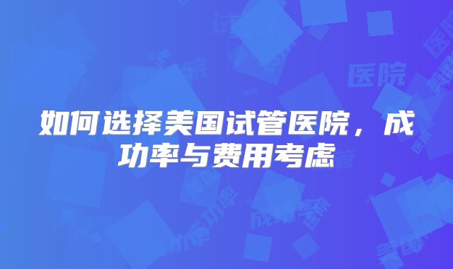 如何选择美国试管医院，成功率与费用考虑