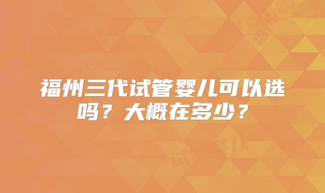 福州三代试管婴儿可以选吗？大概在多少？