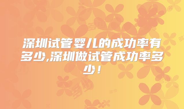 深圳试管婴儿的成功率有多少,深圳做试管成功率多少！