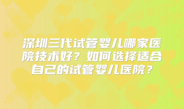 深圳三代试管婴儿哪家医院技术好？如何选择适合自己的试管婴儿医院？