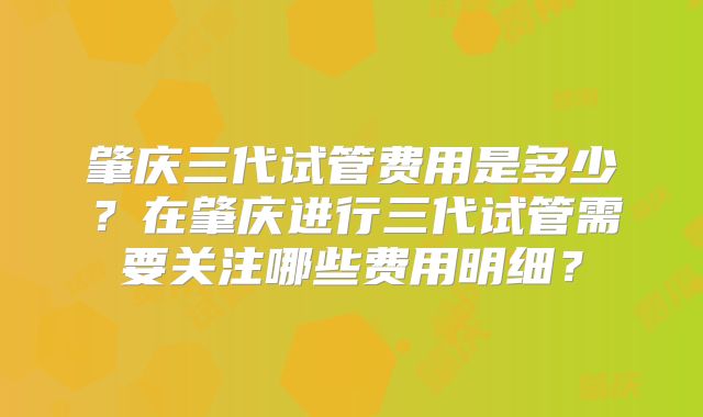 肇庆三代试管费用是多少？在肇庆进行三代试管需要关注哪些费用明细？