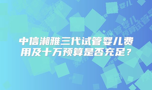 中信湘雅三代试管婴儿费用及十万预算是否充足？