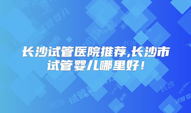 长沙试管医院推荐,长沙市试管婴儿哪里好！