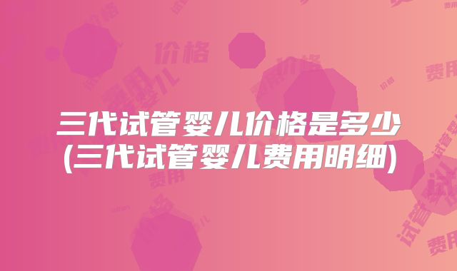 三代试管婴儿价格是多少(三代试管婴儿费用明细)