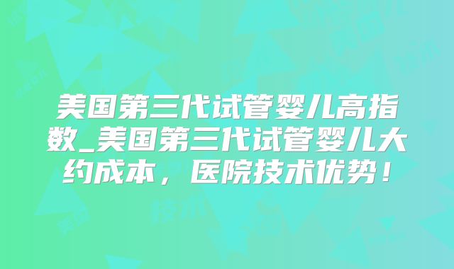 美国第三代试管婴儿高指数_美国第三代试管婴儿大约成本，医院技术优势！