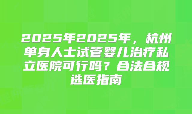 2025年2025年，杭州单身人士试管婴儿治疗私立医院可行吗？合法合规选医指南