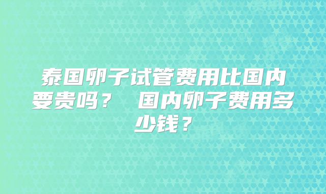 泰国卵子试管费用比国内要贵吗？ 国内卵子费用多少钱？