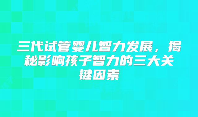 三代试管婴儿智力发展，揭秘影响孩子智力的三大关键因素