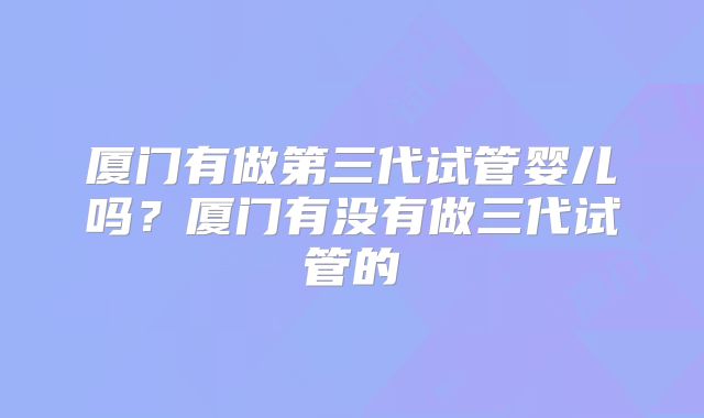 厦门有做第三代试管婴儿吗？厦门有没有做三代试管的