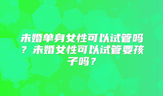 未婚单身女性可以试管吗？未婚女性可以试管要孩子吗？