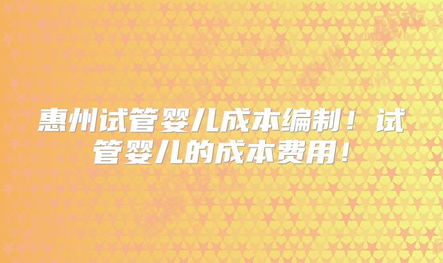 惠州试管婴儿成本编制!试管婴儿的成本费用!