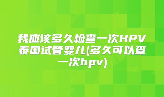 我应该多久检查一次HPV泰国试管婴儿(多久可以查一次hpv)