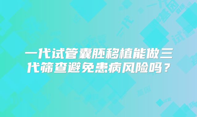 一代试管囊胚移植能做三代筛查避免患病风险吗？