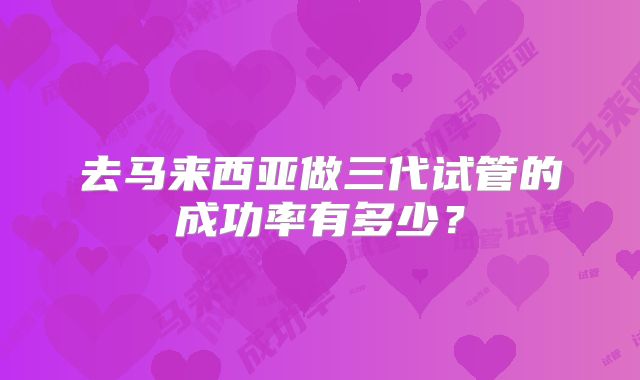 去马来西亚做三代试管的成功率有多少？
