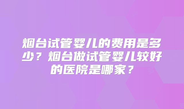 烟台试管婴儿的费用是多少?烟台做试管婴儿较好的医院是哪家?