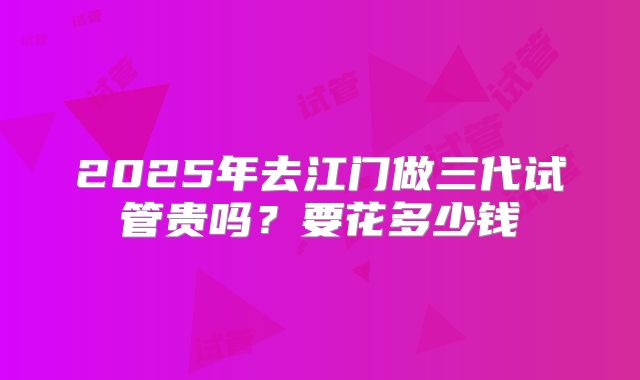 2025年去江门做三代试管贵吗？要花多少钱