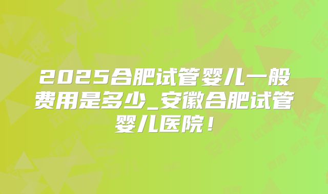 2025合肥试管婴儿一般费用是多少_安徽合肥试管婴儿医院！