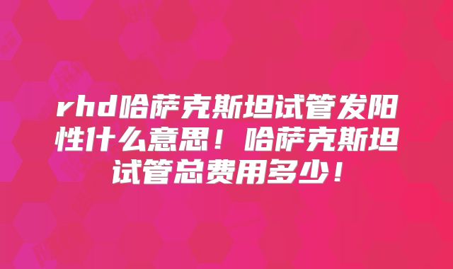 rhd哈萨克斯坦试管发阳性什么意思！哈萨克斯坦试管总费用多少！